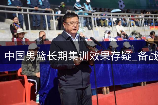 中国男篮长期集训效果存疑 备战方式亟待科学调整