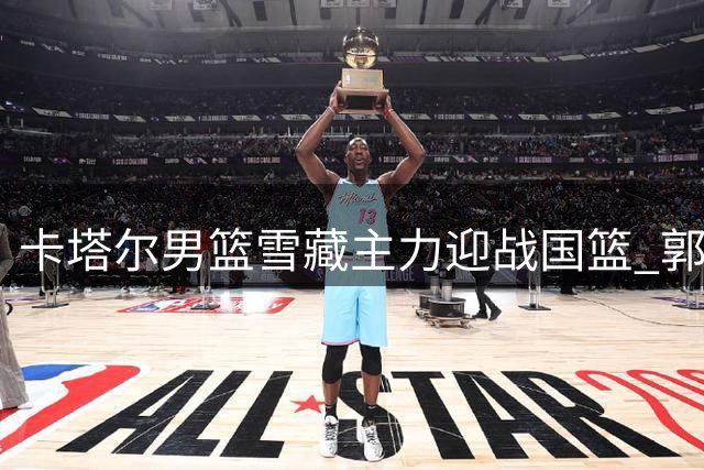 卡塔尔男篮雪藏主力迎战国篮 郭士强迎战术演练良机