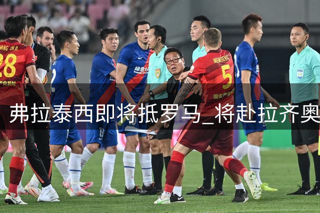 弗拉泰西即将抵罗马 将赴拉齐奥进行体检