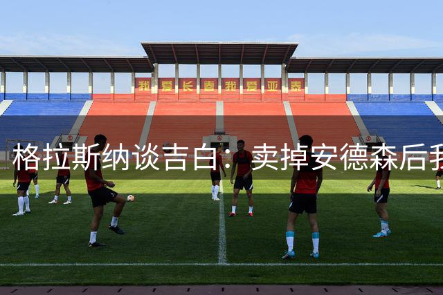 格拉斯纳谈吉白：卖掉安德森后我们不会再卖主力，高层承诺过