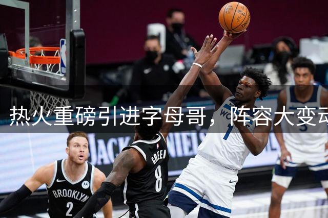 热火重磅引进字母哥，阵容大变动能否再创辉煌？