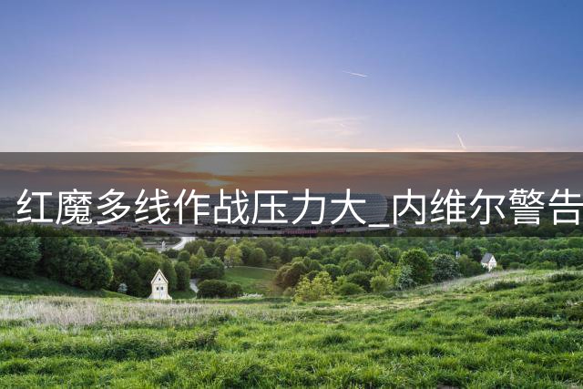 红魔多线作战压力大 内维尔警告卡里克需谨慎排兵