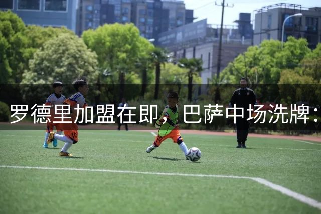 罗德里加盟在即，巴萨中场洗牌：德容卡萨多马尔克斯三人恐离队