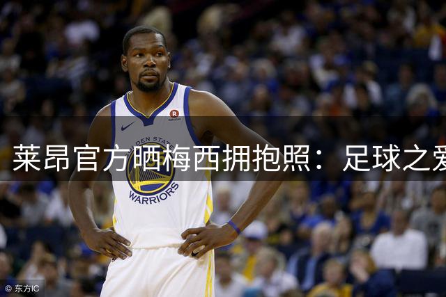 莱昂官方晒梅西拥抱照：足球之爱献给球王莱昂