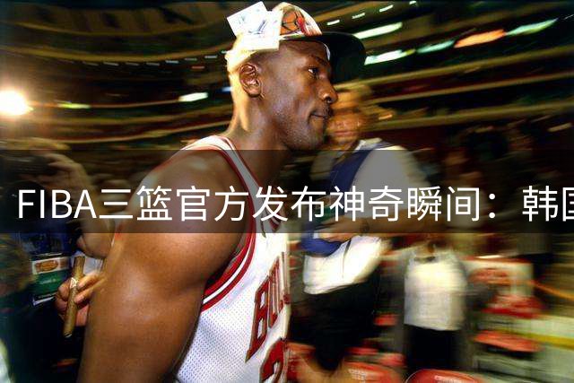 FIBA三篮官方发布神奇瞬间：韩国队凭三分雨终结赛场悬念？